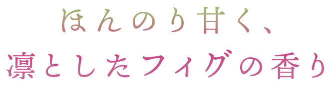 ほんのり甘く、 凛としたフィグの香り