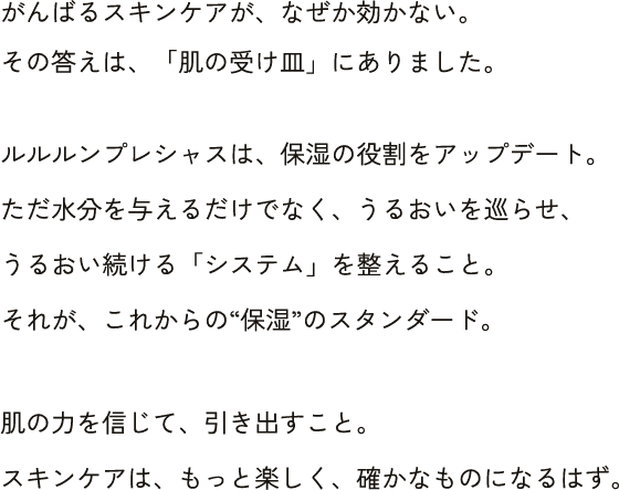がんばるスキンケアが、なぜか効かない。 その答えは、「肌の受け皿」にありました。ルルルンプレシャスは、保湿の役割をアップデート。 ただ水分を与えるだけでなく、うるおいを巡らせ、 うるおい続ける「システム」を肌の力を信じて、引き出すこと。 スキンケアは、もっと楽しく、確かなものになるはず。