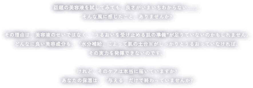 話題の美容液を試してみても、良さがいまいちわからない......。そんな風に感じたこと、ありませんか?その理由は、美容液のせいではなく、“うるおいを受け止める肌の準備”が足りていないのかもしれません。どんなに良い美容成分も、「水分補給」によって肌の土台※がしっかりとうるおっていなければ、その実力を発揮できないのです。けれど、そのケアは本当に届いていますか?あなたの保湿は、「与える」だけで終わっていませんか?