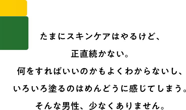 たまにスキンケアはやるけど、正直続かない。何をすればいいのかもよくわからないし、いろいろ塗るのはめんどうに感じてしまう。そんな男性、少なくありません。