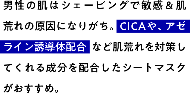 男性の肌はシェービングで敏感＆肌荒れの原因になりがち。CICAや、アゼライン誘導体配合など肌荒れを対策してくれる成分を配合したシートマスクがおすすめ。
