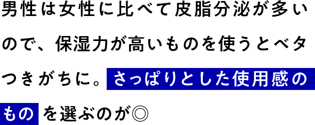 男性は女性に比べて皮脂分泌が多いので、保湿力が高いものを使うとベタつきがちに。さっぱりとした使用感のものを選ぶのが◎