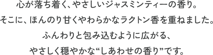 心が落ち着く、やさしいジャスミンティーの香り。そこに、ほんのり甘くやわらかなラクトン香を重ねました。ふんわりと包み込むように広がる、やさしく穏やかな“しあわせの香り”です。