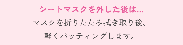 シートマスクを外した後は…マスクを折りたたみ拭き取り後、 軽くパッティングします。