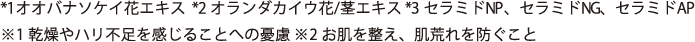*1オオバナソケイ花エキス  *2 オランダカイウ花/茎エキス *3 セラミドNP、セラミドNG、セラミドAP  ※1 乾燥やハリ不足を感じることへの憂慮 ※2 お肌を整え、肌荒れを防ぐこと