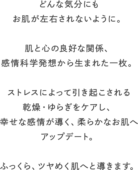 どんな気分にもお肌が左右されないように。肌と心の良好な関係、感情科学発想から生まれた一枚。ストレスによって引き起こされる乾燥・ゆらぎをケアし、幸せな感情が導く、柔らかなお肌へアップデート。ふっくら、ツヤめく肌へと導きます。