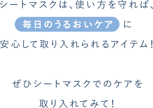 シートマスクは、使い⽅を守れば、毎⽇のうるおいケア  に 安⼼して取り⼊れられるアイテム！ぜひシートマスクでのケアを 取りいれてみて！