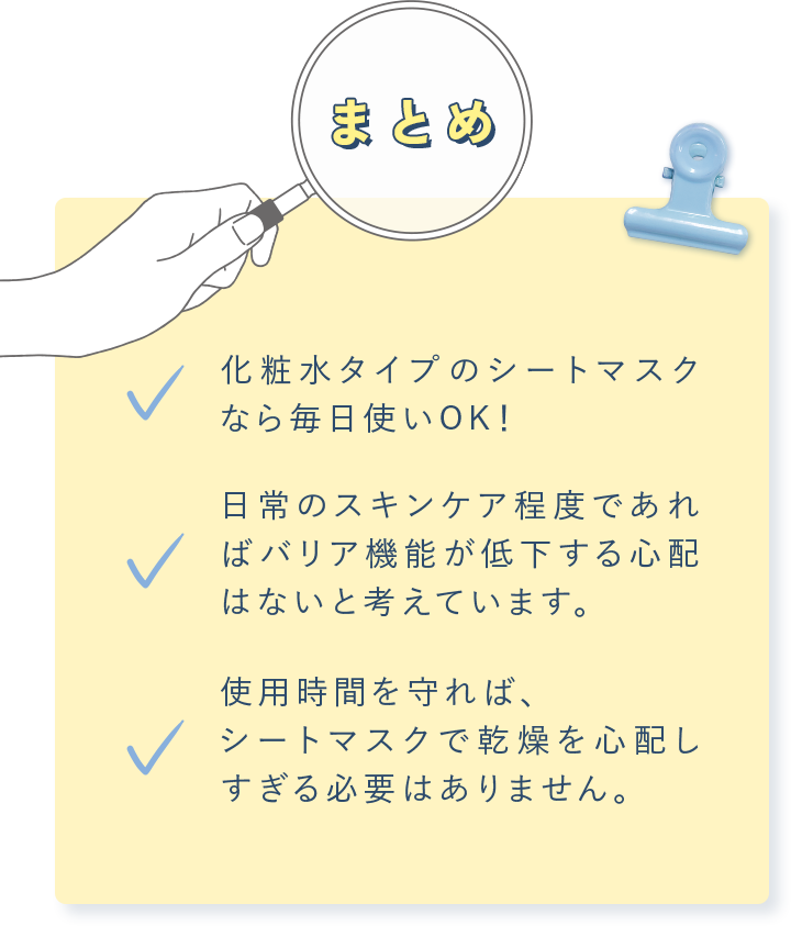 まとめ 化粧⽔タイプのシートマスクなら毎⽇使いOK！ ⽇常のスキンケア程度であればバリア機能が低下する⼼配はないと考えています。使⽤時間を守れば、シートマスクで乾燥を⼼配しすぎる必要はありません。