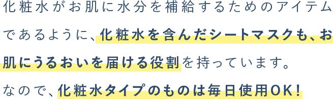 化粧⽔がお肌に⽔分を補給するためのアイテムであるように、化粧⽔を含んだシートマスクも、お肌にうるおいを届ける役割を持っています。なので、化粧⽔タイプのものは毎⽇使⽤OK！