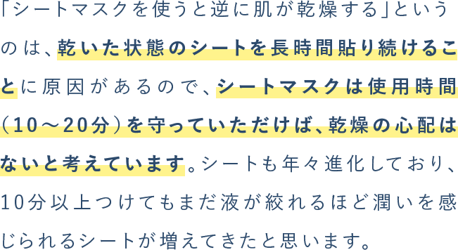 「シートマスクを使うと逆に肌が乾燥する」というのは、乾いた状態のシートを⻑時間貼り続けることに原因があるので、シートマスクは使⽤時間（10〜20分）を守っていただけば、乾燥の⼼配はないと考えています。シートも年々進化しており、10分以上つけてもまだ液が絞れるほど潤いを感じられるシートが増えてきたと思います。
