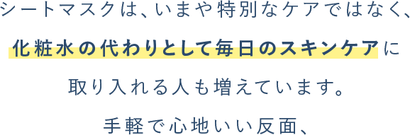 シートマスクは、いまや特別なケアではなく、 化粧⽔の代わりとして毎⽇のスキンケアに 取り⼊れる⼈も増えています。 ⼿軽で⼼地いい反面、