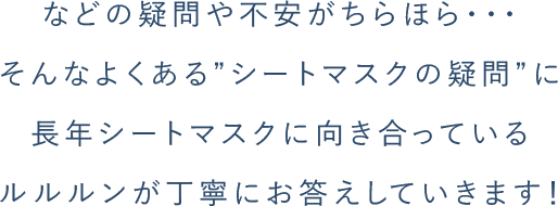 などの疑問や不安がちらほら・・・ そんなよくある”シートマスクの疑問”に ⻑年シートマスクに向き合っている ルルルンが丁寧にお答えしていきます！