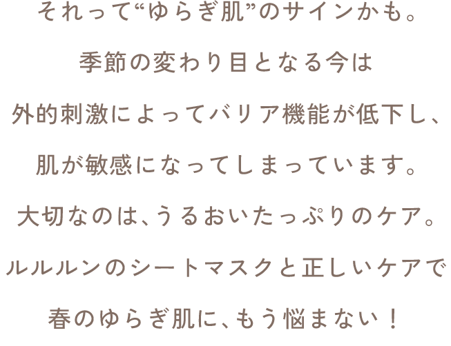 それって“ゆらぎ肌”のサインかも。季節の変わり目となる今は外的刺激によってバリア機能が低下し、肌が敏感になってしまっています。大切なのは、うるおいたっぷりのケア。ルルルンのシートマスクと正しいケアで春のゆらぎ肌に、もう悩まない！