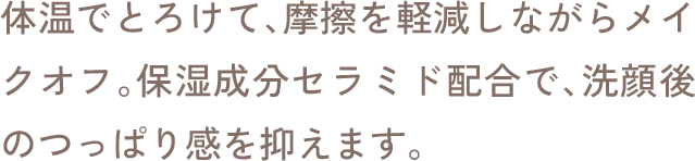 体温でとろけて、摩擦を軽減しながらメイクオフ。保湿成分セラミド配合で、洗顔後のつっぱり感を抑えます。