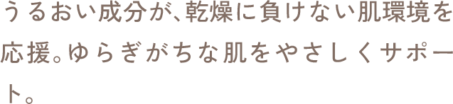 うるおい成分が、乾燥に負けない肌環境を応援。ゆらぎがちな肌をやさしくサポート。