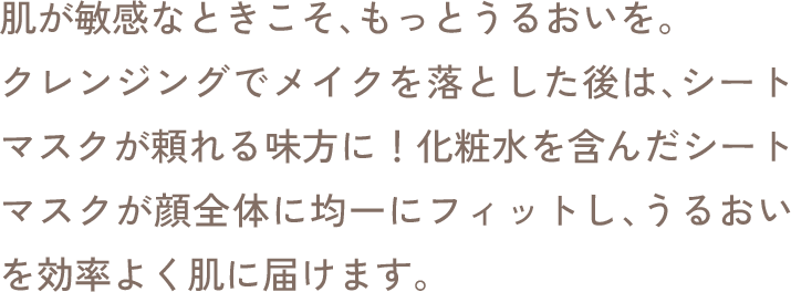 肌が敏感なときこそ、もっとうるおいを。クレンジングでメイクを落とした後は、シートマスクが頼れる味方に！化粧水を含んだシートマスクが顔全体に均一にフィットし、うるおいを効率よく肌に届けます。