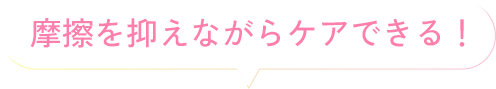 摩擦を抑えながらケアできる！