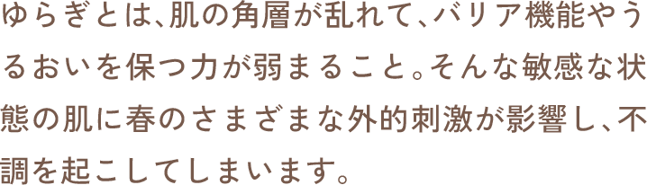 ゆらぎとは、肌の角層が乱れて、バリア機能やうるおいを保つ力が弱まること。そんな敏感な状態の肌に春のさまざまな外的刺激が影響し、不調を起こしてしまいます。