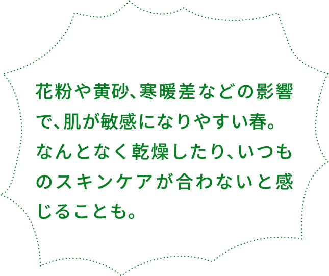 花粉や⻩砂､寒暖差などの影響で､肌が敏感になりやすい春｡ なんとなく乾燥したり､いつものスキンケアが合わないと感じることも｡