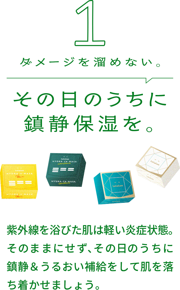 ダメージを溜めない｡その⽇のうちに 鎮静保湿を｡紫外線を浴びた肌は軽い炎症状態｡そのままにせず､その⽇のうちに鎮静＆うるおい補給をして肌を落ち着かせましょう｡