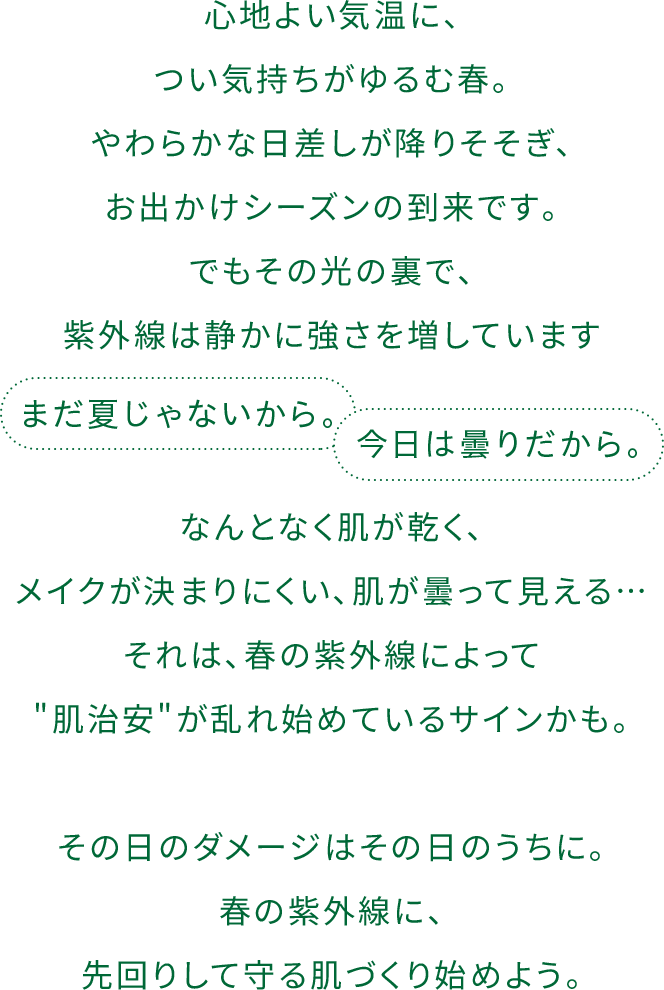 心地よい気温に、つい気持ちがゆるむ春。やわらかな⽇差しが降りそそぎ､お出かけシーズンの到来です｡でもその光の裏で､紫外線は静かに強さを増しています。なんとなく肌が乾く､メイクが決まりにくい､肌が曇って⾒える…それは､春の紫外線によって"肌治安"が乱れ始めているサインかも｡その⽇のダメージはその⽇のうちに｡春の紫外線に､先回りして守る肌づくり始めよう｡