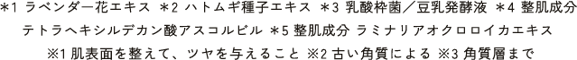 ＊1 ラベンダー花エキス ＊2 ハトムギ種⼦エキス ＊3 乳酸枠菌／⾖乳発酵液 ＊4 整肌成分 テトラヘキシルデカン酸アスコルビル ＊5 整肌成分 ラミナリアオクロロイカエキス※1 肌表⾯を整えて、ツヤを与えること ※2 古い⾓質による ※3 ⾓質層まで