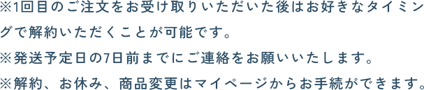 ※1回目のご注文をお受け取りいただいた後はお好きなタイミングで解約いただくことが可能です。※発送予定日の7日前までにご連絡をお願いいたします。※解約はマイページからお手続きができます。