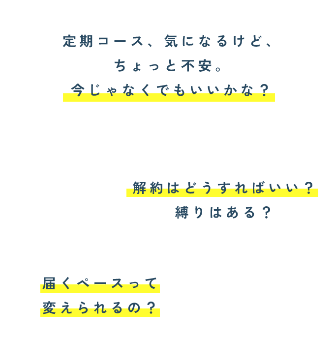 定期コース、気になるけど、 ちょっと不安。 今じゃなくでもいいかな？解約はどうすればいい？ 縛りはある？届くペースって 変えられるの？