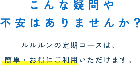 こんな疑問や 不安はありませんか？ルルルンの定期コースは、 簡単・お得にご利用いただけます。