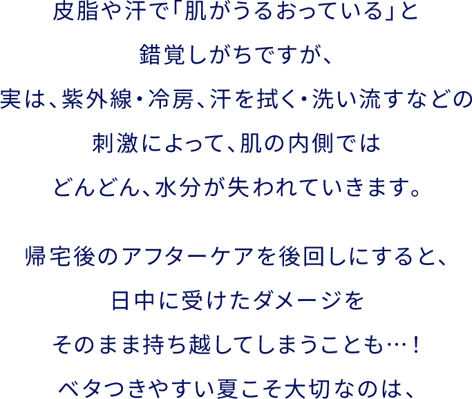 ⽪脂や汗で「肌がうるおっている」と錯覚しがちですが、実は、紫外線・冷房、汗を拭く・洗い流すなどの刺激によって、肌の内側ではどんどん、⽔分が失われていきます。帰宅後のアフターケアを後回しにすると、⽇中に受けたダメージをそのまま持ち越してしまうことも…！ベタつきやすい夏こそ⼤切なのは、