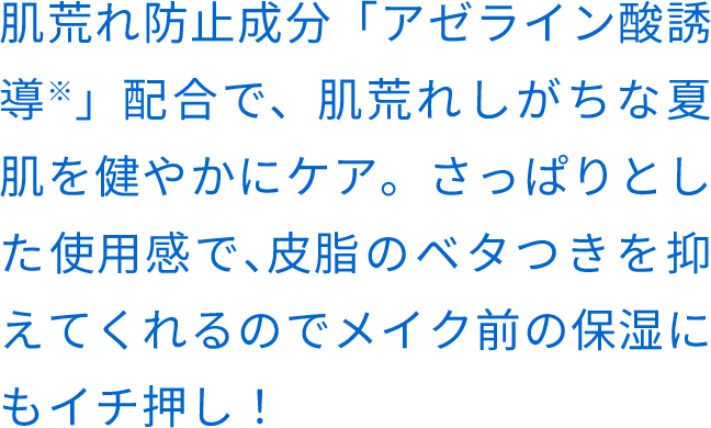 肌荒れ防⽌成分「アゼライン酸誘導※」配合で、肌荒れしがちな夏肌を健やかにケア。さっぱりとした使⽤感で、⽪脂のベタつきを抑えてくれるのでメイク前の保湿にもイチ押し！