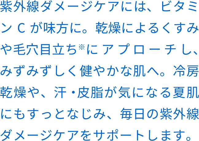 紫外線ダメージケアには、ビタミンCが味⽅に。乾燥によるくすみや⽑⽳⽬⽴ち※にアプローチし、みずみずしく健やかな肌へ。冷房乾燥や、汗・⽪脂が気になる夏肌にもすっとなじみ、毎⽇の紫外線ダメージケアをサポートします。