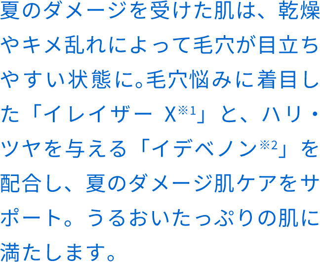 夏のダメージを受けた肌は、乾燥やキメ乱れによって⽑⽳が⽬⽴ちやすい状態に。⽑⽳悩みに着⽬した「イレイザーX※1」と、ハリ・ツヤを与える「イデベノン※2」を配合し、夏のダメージ肌ケアをサポート。うるおいたっぷりの肌に満たします。