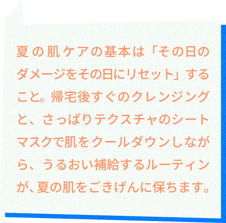 夏の肌ケアの基本は「その⽇のダメージをその⽇にリセット」すること。帰宅後すぐのクレンジングと、さっぱりテクスチャのシートマスクで肌をクールダウンしながら、うるおい補給するルーティンが、夏の肌をごきげんに保ちます。