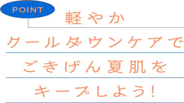 軽やか クールダウンケアで ごきげん夏肌を キープしよう！