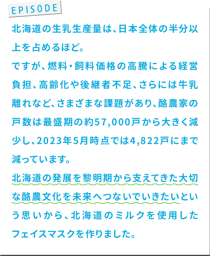 北海道の⽣乳⽣産量は、⽇本全体の半分以上を占めるほど。ですが、燃料・飼料価格の⾼騰による経営負担、⾼齢化や後継者不⾜、さらには⽜乳離れなど、さまざまな課題があり、酪農家の⼾数は最盛期の約57,000⼾から⼤きく減少し、2023年5⽉時点では4,822⼾にまで減っています。北海道の発展を黎明期から⽀えてきた⼤切な酪農⽂化を未来へつないでいきたいという思いから、北海道のミルクを使⽤したフェイスマスクを作りました。