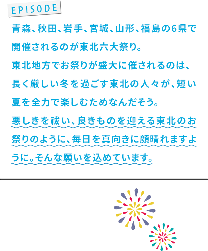 ⻘森、秋⽥、岩⼿、宮城、⼭形、福島の6県で開催されるのが東北六⼤祭り。東北地⽅でお祭りが盛⼤に催されるのは、⻑く厳しい冬を過ごす東北の⼈々が、短い夏を全⼒で楽しむためなんだそう。悪しきを祓い、良きものを迎える東北のお祭りのように、毎⽇を真向きに顔晴れますように。そんな願いを込めています。