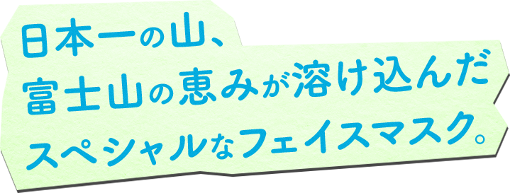 ⽇本⼀の⼭、 富⼠⼭の恵みが溶け込んだ スペシャルなフェイスマスク。