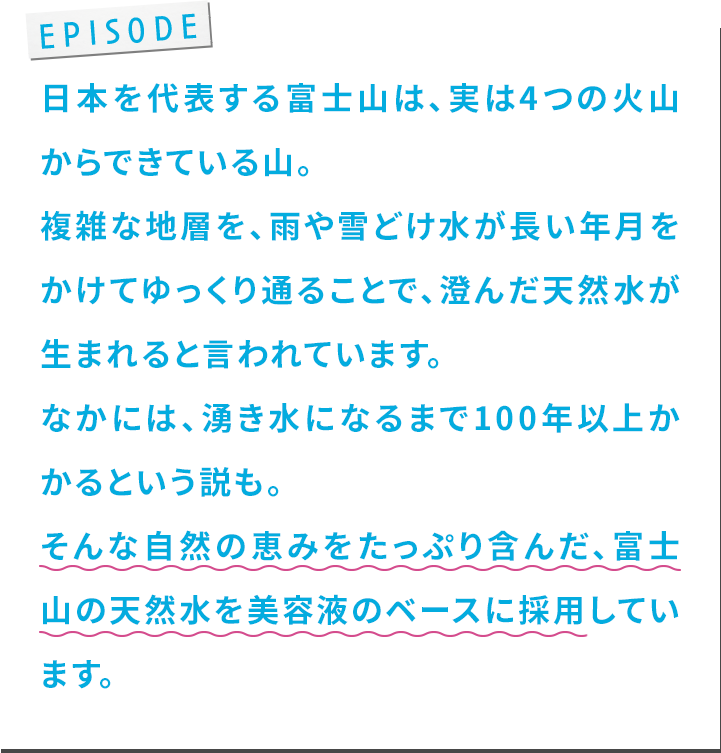 ⽇本を代表する富⼠⼭は、実は4つの⽕⼭からできている⼭。複雑な地層を、⾬や雪どけ⽔が⻑い年⽉をかけてゆっくり通ることで、澄んだ天然⽔が⽣まれると⾔われています。なかには、湧き⽔になるまで100年以上かかるという説も。そんな⾃然の恵みをたっぷり含んだ、富⼠⼭の天然⽔を美容液のベースに採⽤しています。