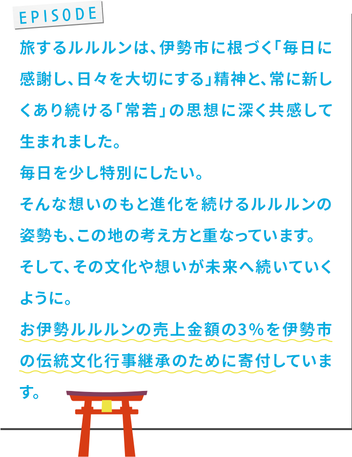 旅するルルルンは、伊勢市に根づく「毎⽇に感謝し、⽇々を⼤切にする」精神と、常に新しくあり続ける「常若」の思想に深く共感して⽣まれました。毎⽇を少し特別にしたい。そんな想いのもと進化を続けるルルルンの姿勢も、この地の考え⽅と重なっています。そして、その⽂化や想いが未来へ続いていくように。お伊勢ルルルンの売上⾦額の3％を伊勢市の伝統⽂化⾏事継承のために寄付しています。