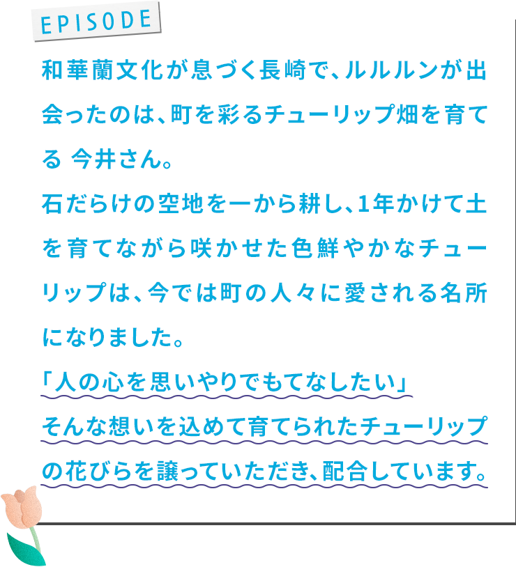和華蘭⽂化が息づく⻑崎で、ルルルンが出会ったのは、町を彩るチューリップ畑を育てる 今井さん。⽯だらけの空地を⼀から耕し、1年かけて⼟を育てながら咲かせた⾊鮮やかなチューリップは、今では町の⼈々に愛される名所になりました。「⼈の⼼を思いやりでもてなしたい」そんな想いを込めて育てられたチューリップの花びらを譲っていただき、配合しています。