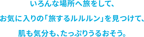 いろんな場所へ旅をして、 お気に⼊りの「旅するルルルン」を⾒つけて、 肌も気分も、たっぷりうるおそう。