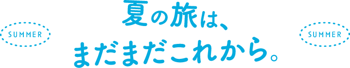 夏の旅は、まだこれから。