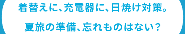 着替えに、充電器に、⽇焼け対策。 夏旅の準備、忘れものはない？
