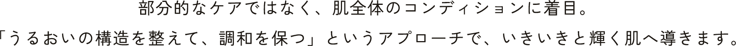 部分的なケアではなく、肌全体のコンディションに着目。「うるおいの構造を整えて、調和を保つ」というアプローチで、いきいきと輝く肌へ導きます。