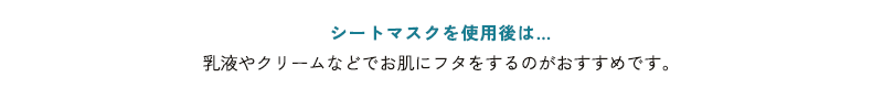 シートマスクを使用後は… 乳液やクリームなどでお肌にフタをするのがおすすめです。