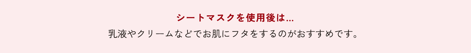 シートマスクを使用後は… 乳液やクリームなどでお肌にフタをするのがおすすめです。