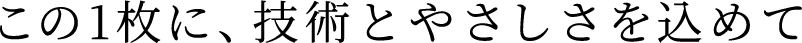 この1枚に、技術とやさしさを込めて