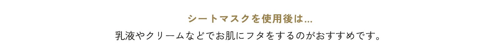 シートマスクを使用後は… 乳液やクリームなどでお肌にフタをするのがおすすめです。