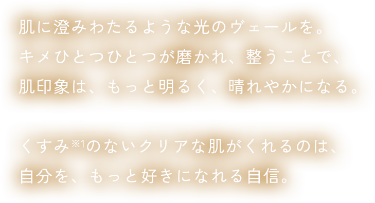 肌に澄みわたるような光のヴェールを。キメひとつひとつが磨かれ、整うことで、肌印象は、もっと明るく、晴れやかになる。くすみ※1のないクリアな肌がくれるのは、⾃分を、もっと好きになれる⾃信。